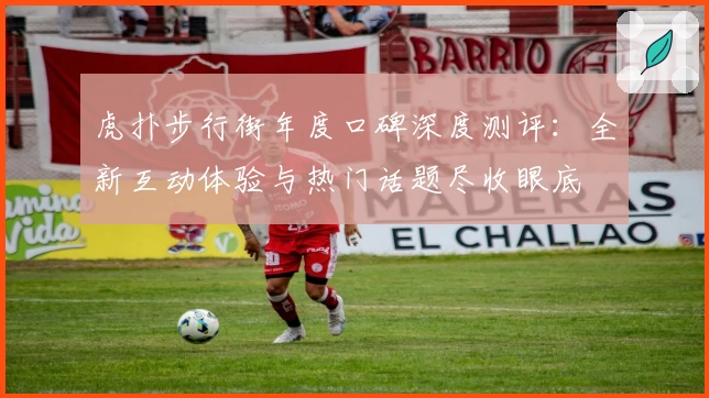 虎扑步行街年度口碑深度测评：全新互动体验与热门话题尽收眼底