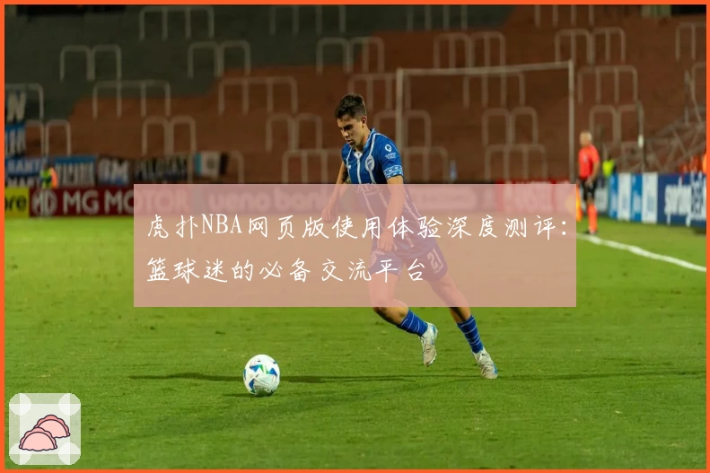 虎扑NBA网页版使用体验深度测评：篮球迷的必备交流平台
