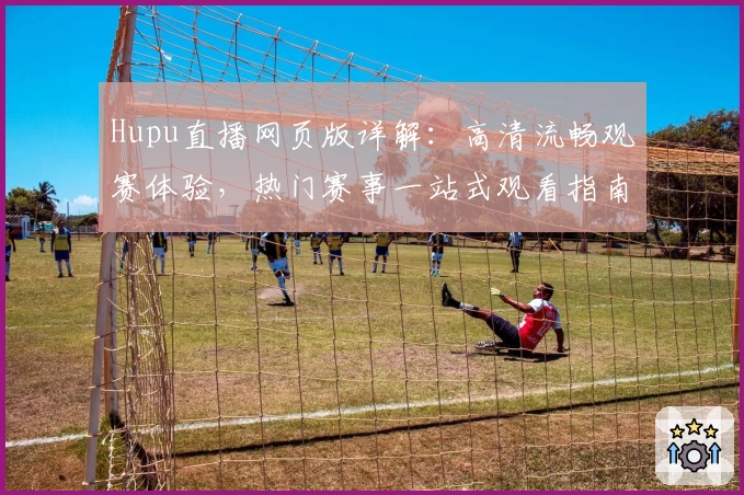 Hupu直播网页版详解：高清流畅观赛体验，热门赛事一站式观看指南