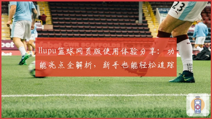 Hupu篮球网页版使用体验分享：功能亮点全解析，新手也能轻松追踪热门赛事
