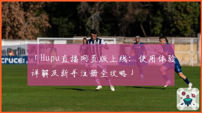 「Hupu直播网页版上线：使用体验详解及新手注册全攻略」