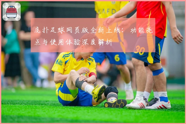 虎扑足球网页版全新上线:功能亮点与使用体验深度解析