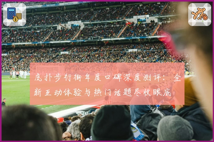 虎扑步行街年度口碑深度测评：全新互动体验与热门话题尽收眼底