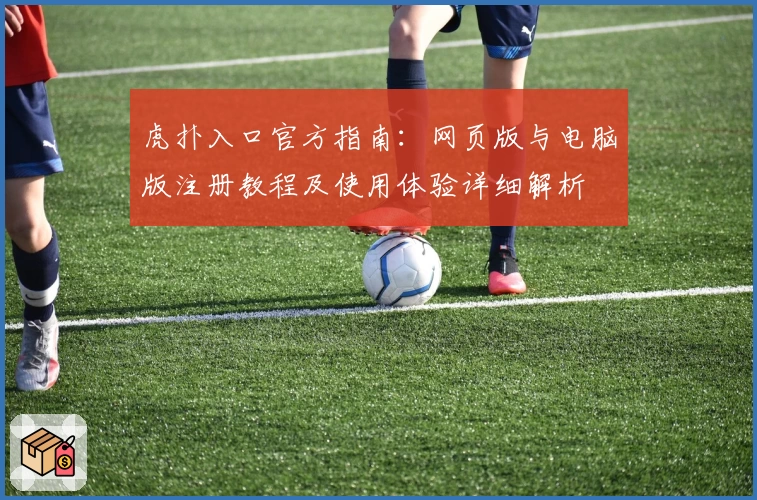 虎扑入口官方指南：网页版与电脑版注册教程及使用体验详细解析