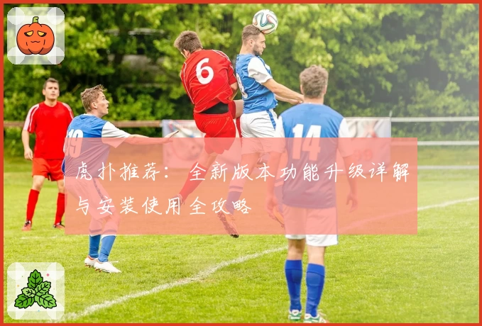 虎扑推荐：全新版本功能升级详解与安装使用全攻略