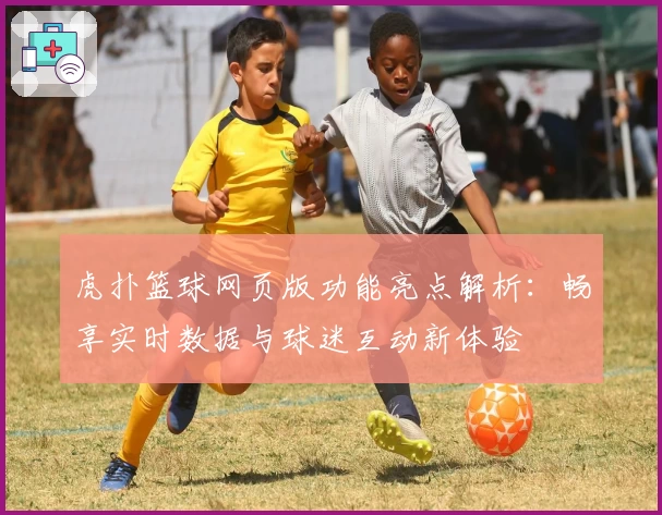 虎扑篮球网页版功能亮点解析：畅享实时数据与球迷互动新体验