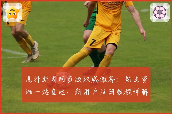 虎扑新闻网页版权威推荐：热点资讯一站直达，新用户注册教程详解