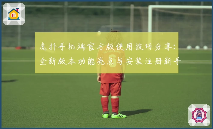 虎扑手机端官方版使用技巧分享：全新版本功能亮点与安装注册新手教程一览