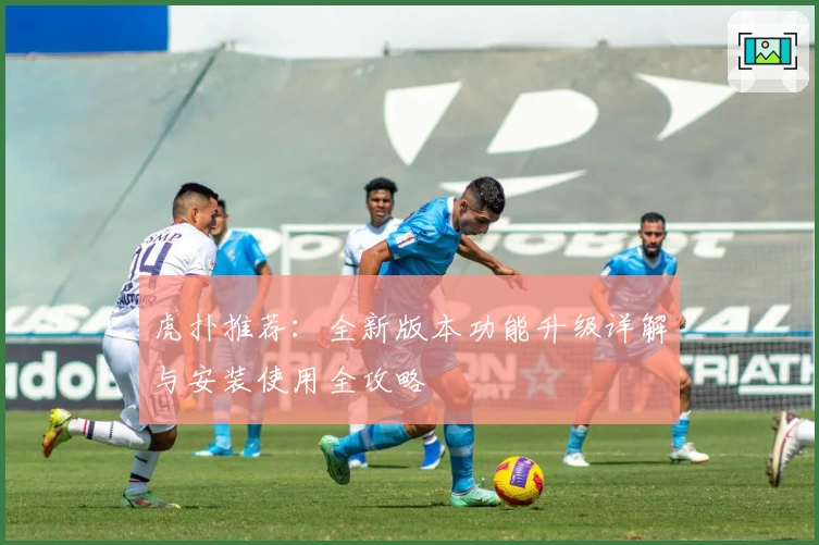 虎扑推荐：全新版本功能升级详解与安装使用全攻略