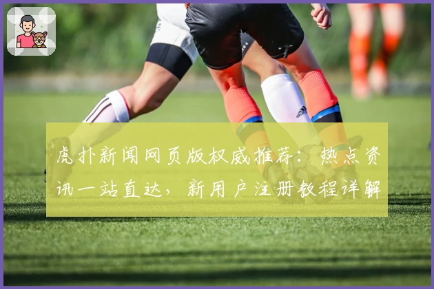 虎扑新闻网页版权威推荐：热点资讯一站直达，新用户注册教程详解