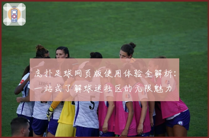 虎扑足球网页版使用体验全解析：一站式了解球迷社区的无限魅力