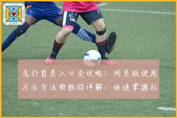 虎扑首页入口全攻略：网页版使用方法与注册教程详解，快速掌握社区精华