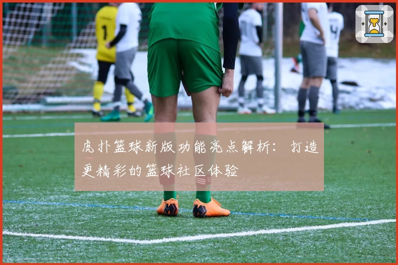 虎扑篮球新版功能亮点解析：打造更精彩的篮球社区体验