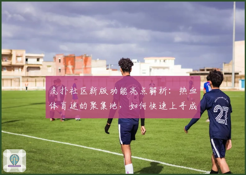 虎扑社区新版功能亮点解析：热血体育迷的聚集地，如何快速上手成为讨论达人