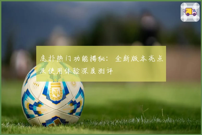虎扑热门功能揭秘：全新版本亮点及使用体验深度测评