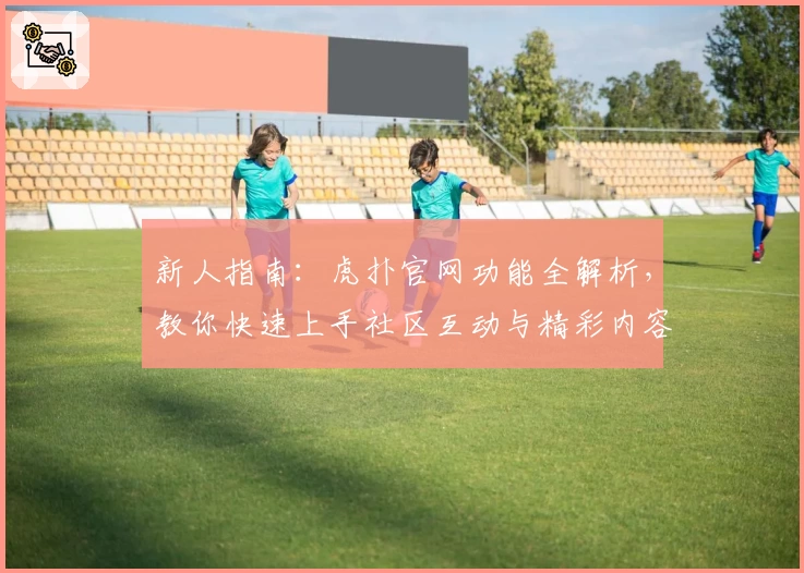 新人指南:虎扑官网功能全解析,教你快速上手社区互动与精彩内容