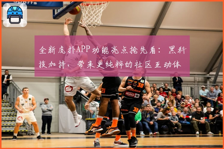 全新虎扑APP功能亮点抢先看：黑科技加持，带来更纯粹的社区互动体验