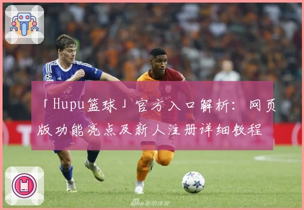 「Hupu篮球」官方入口解析：网页版功能亮点及新人注册详细教程